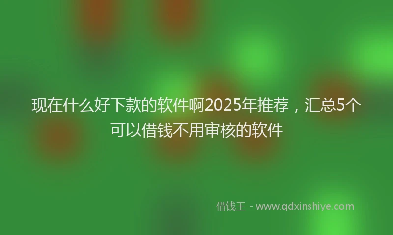 现在什么好下款的软件啊2025年推荐，汇总5个可以借钱不用审核的软件
