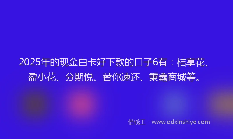 2025年的现金白卡好下款的口子6有：桔享花、盈小花、分期悦、替你速还、秉鑫商城等。