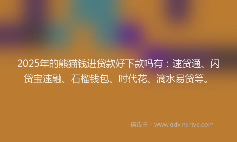 2025年的熊猫钱进贷款好下款吗有：速贷通、闪贷宝速融、石榴钱包、时代花、滴水易贷等。
