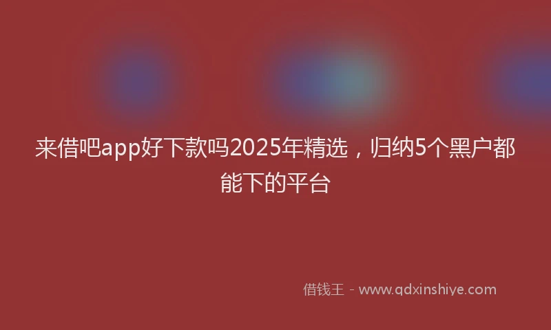 来借吧app好下款吗2025年精选，归纳5个黑户都能下的平台