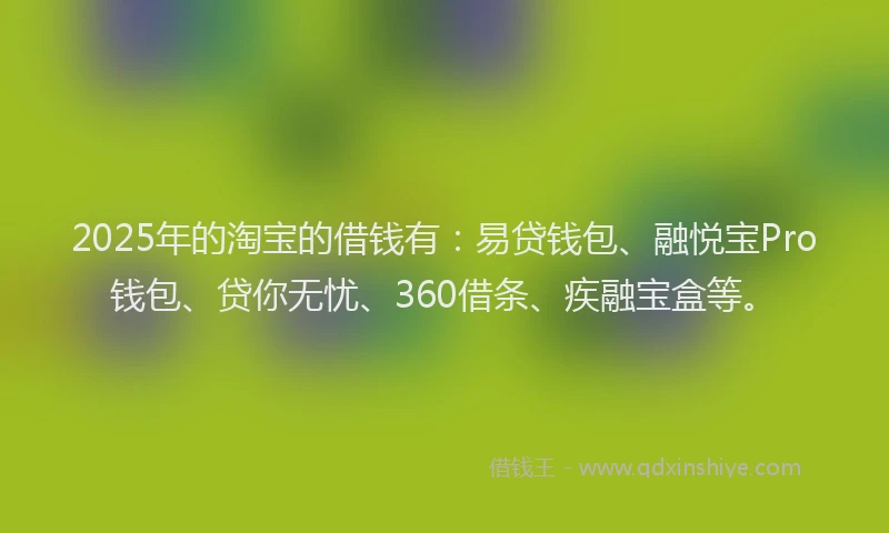 2025年的淘宝的借钱有：易贷钱包、融悦宝Pro钱包、贷你无忧、360借条、疾融宝盒等。