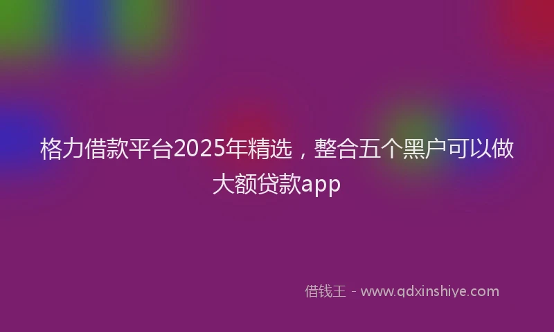 格力借款平台2025年精选，整合五个黑户可以做大额贷款app