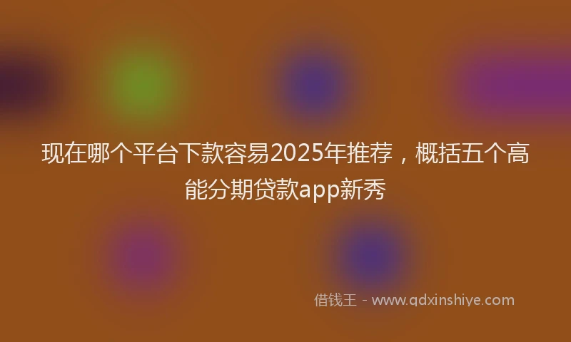现在哪个平台下款容易2025年推荐，概括五个高能分期贷款app新秀