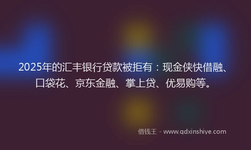 2025年的汇丰银行贷款被拒有：现金侠快借融、口袋花、京东金融、掌上贷、优易购等。