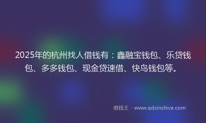 2025年的杭州找人借钱有：鑫融宝钱包、乐贷钱包、多多钱包、现金贷速借、快鸟钱包等。