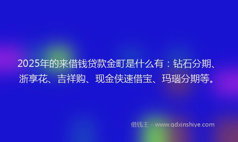 2025年的来借钱贷款金町是什么有：钻石分期、浙享花、吉祥购、现金侠速借宝、玛瑙分期等。