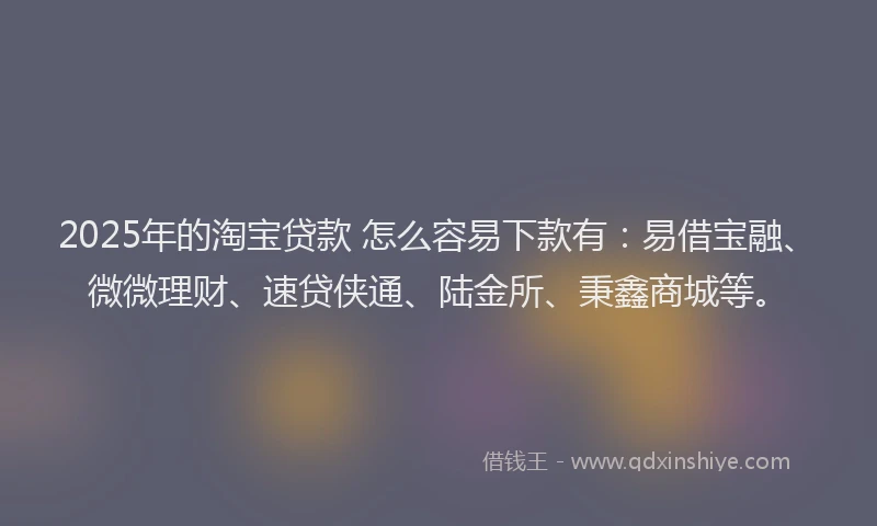 2025年的淘宝贷款 怎么容易下款有：易借宝融、微微理财、速贷侠通、陆金所、秉鑫商城等。