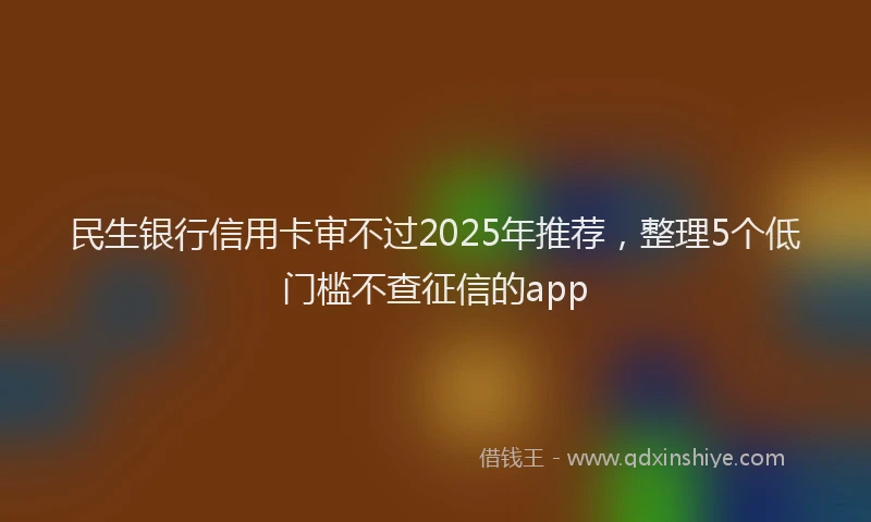 民生银行信用卡审不过2025年推荐，整理5个低门槛不查征信的app