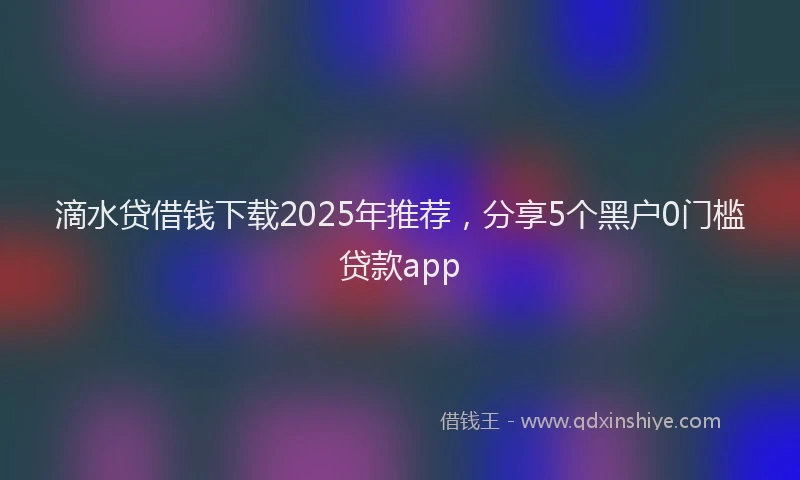 滴水贷借钱下载2025年推荐，分享5个黑户0门槛贷款app