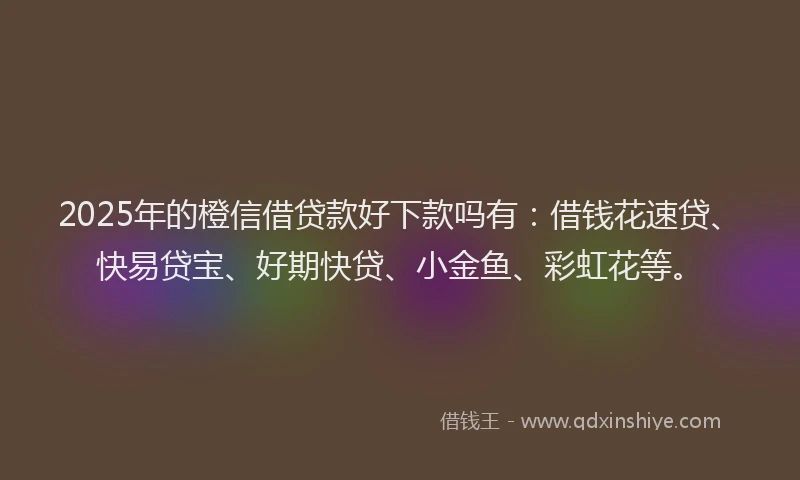 2025年的橙信借贷款好下款吗有：借钱花速贷、快易贷宝、好期快贷、小金鱼、彩虹花等。