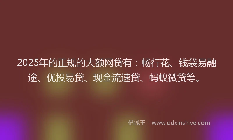 2025年的正规的大额网贷有：畅行花、钱袋易融途、优投易贷、现金流速贷、蚂蚁微贷等。