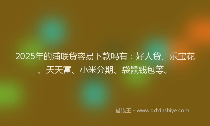 2025年的浦联贷容易下款吗有：好人贷、乐宝花、天天富、小米分期、袋鼠钱包等。