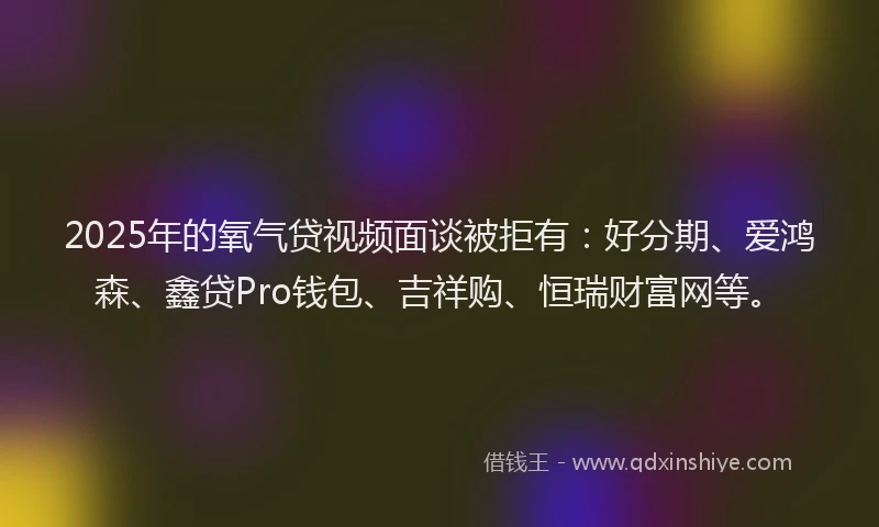 2025年的氧气贷视频面谈被拒有：好分期、爱鸿森、鑫贷Pro钱包、吉祥购、恒瑞财富网等。