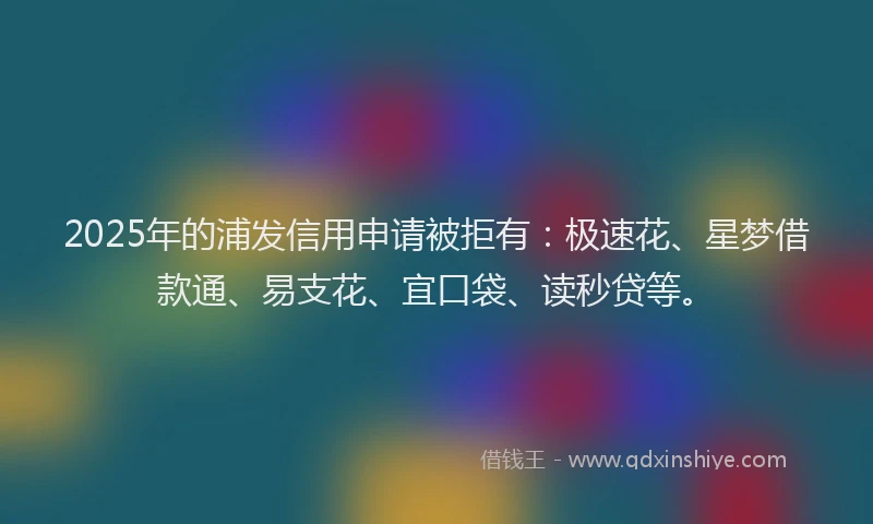 2025年的浦发信用申请被拒有：极速花、星梦借款通、易支花、宜口袋、读秒贷等。