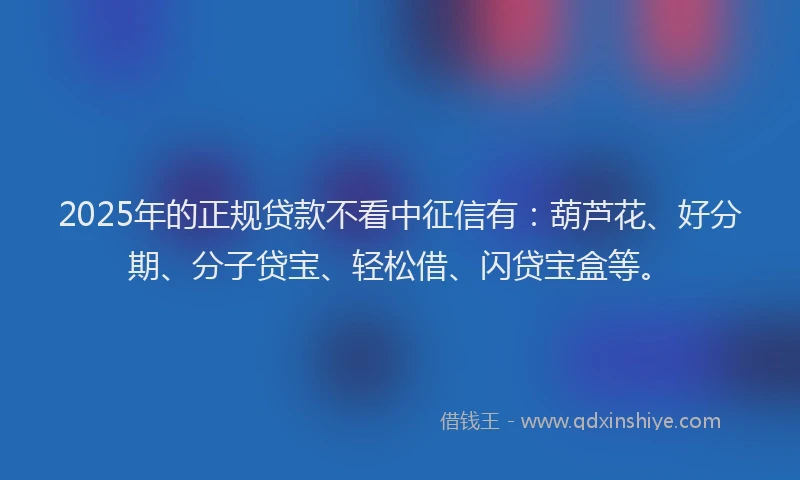 2025年的正规贷款不看中征信有：葫芦花、好分期、分子贷宝、轻松借、闪贷宝盒等。