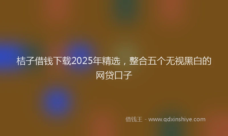 桔子借钱下载2025年精选，整合五个无视黑白的网贷口子