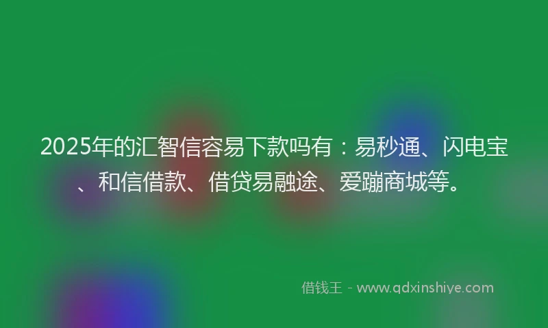 2025年的汇智信容易下款吗有：易秒通、闪电宝、和信借款、借贷易融途、爱蹦商城等。