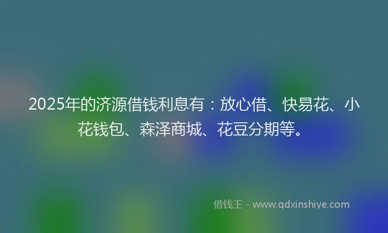 2025年的济源借钱利息有：放心借、快易花、小花钱包、森泽商城、花豆分期等。