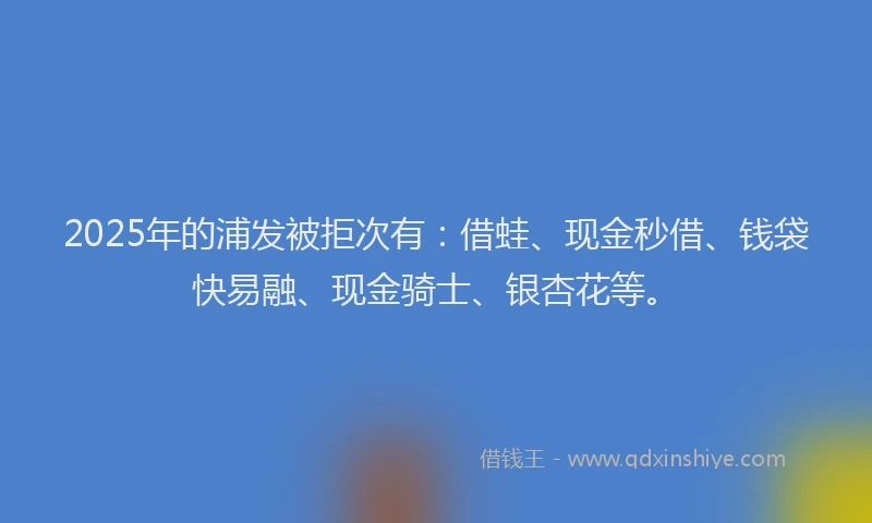 2025年的浦发被拒次有：借蛙、现金秒借、钱袋快易融、现金骑士、银杏花等。