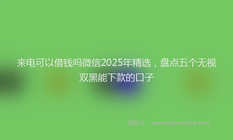 来电可以借钱吗微信2025年精选，盘点五个无视双黑能下款的口子