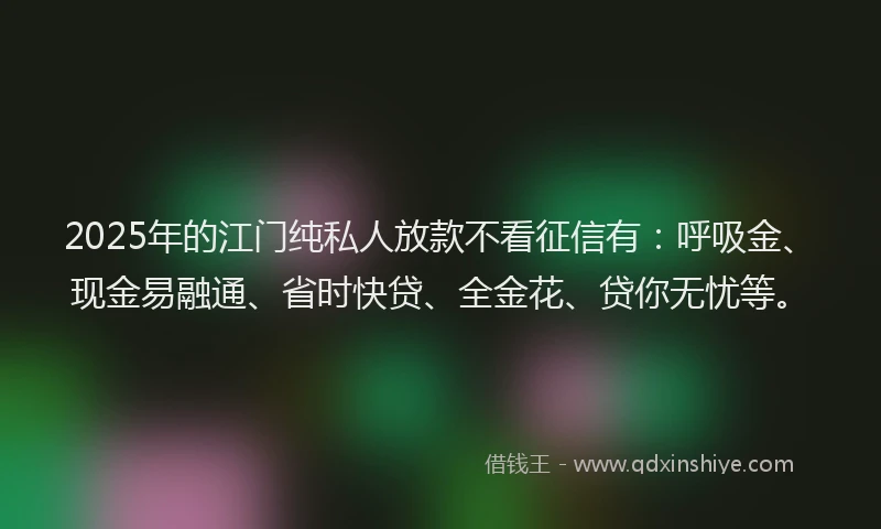 2025年的江门纯私人放款不看征信有：呼吸金、现金易融通、省时快贷、全金花、贷你无忧等。