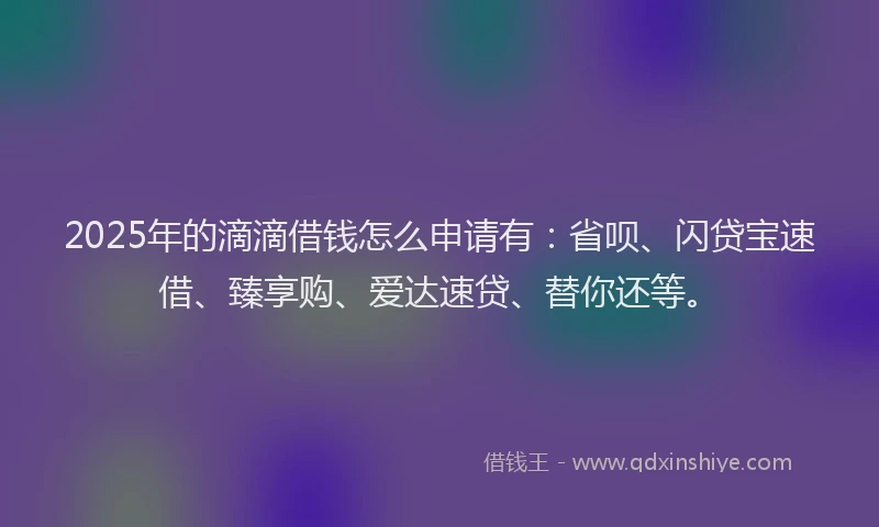 2025年的滴滴借钱怎么申请有：省呗、闪贷宝速借、臻享购、爱达速贷、替你还等。