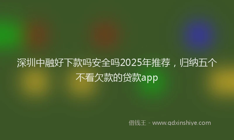 深圳中融好下款吗安全吗2025年推荐，归纳五个不看欠款的贷款app