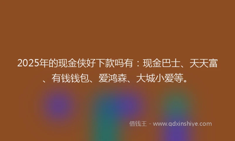 2025年的现金侠好下款吗有：现金巴士、天天富、有钱钱包、爱鸿森、大城小爱等。