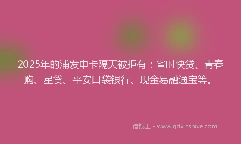 2025年的浦发申卡隔天被拒有：省时快贷、青春购、星贷、平安口袋银行、现金易融通宝等。