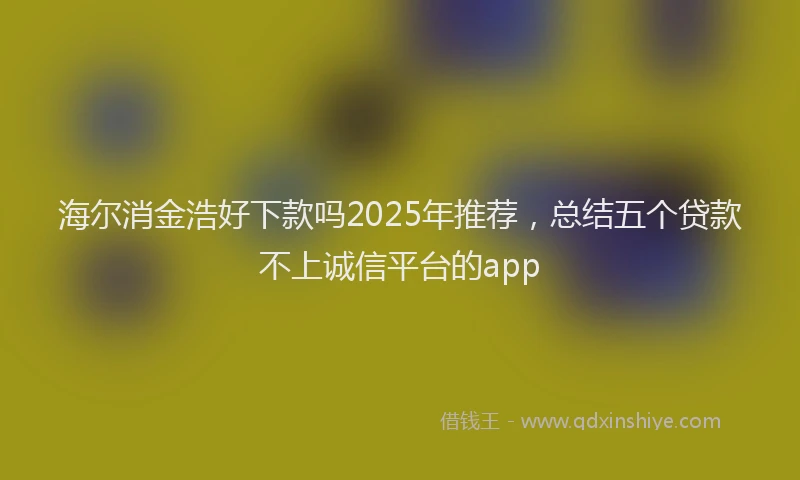 海尔消金浩好下款吗2025年推荐，总结五个贷款不上诚信平台的app