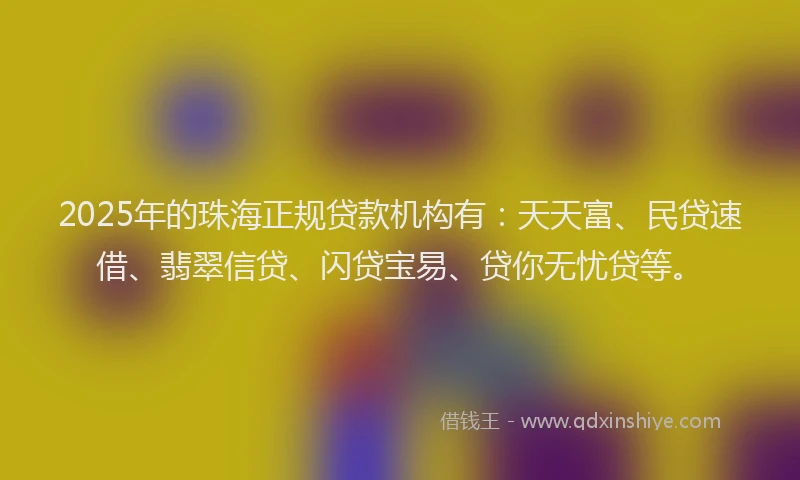 2025年的珠海正规贷款机构有：天天富、民贷速借、翡翠信贷、闪贷宝易、贷你无忧贷等。