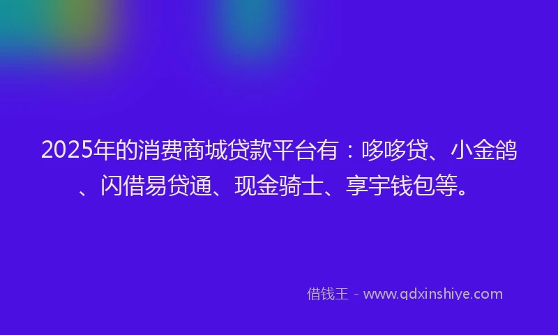 2025年的消费商城贷款平台有：哆哆贷、小金鸽、闪借易贷通、现金骑士、享宇钱包等。