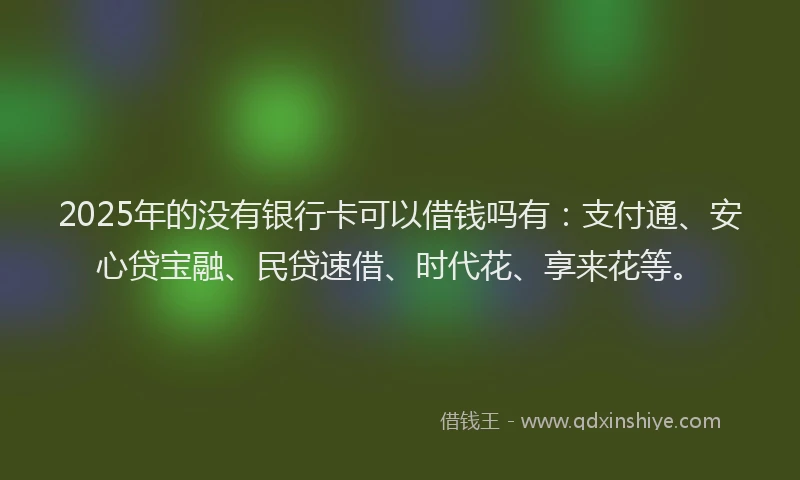 2025年的没有银行卡可以借钱吗有：支付通、安心贷宝融、民贷速借、时代花、享来花等。