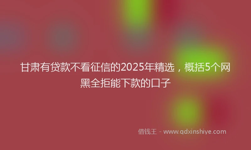 甘肃有贷款不看征信的2025年精选，概括5个网黑全拒能下款的口子