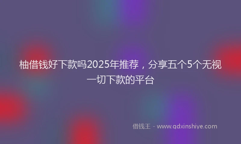 柚借钱好下款吗2025年推荐，分享五个5个无视一切下款的平台