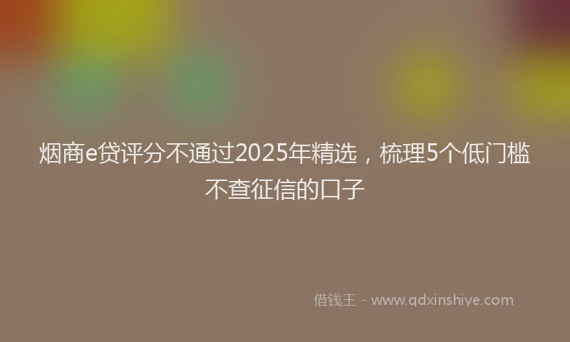 烟商e贷评分不通过2025年精选，梳理5个低门槛不查征信的口子