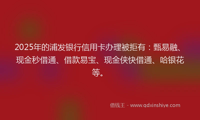 2025年的浦发银行信用卡办理被拒有：甄易融、现金秒借通、借款易宝、现金侠快借通、哈银花等。