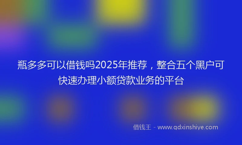 瓶多多可以借钱吗2025年推荐，整合五个黑户可快速办理小额贷款业务的平台