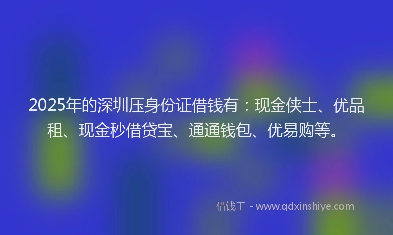 2025年的深圳压身份证借钱有：现金侠士、优品租、现金秒借贷宝、通通钱包、优易购等。