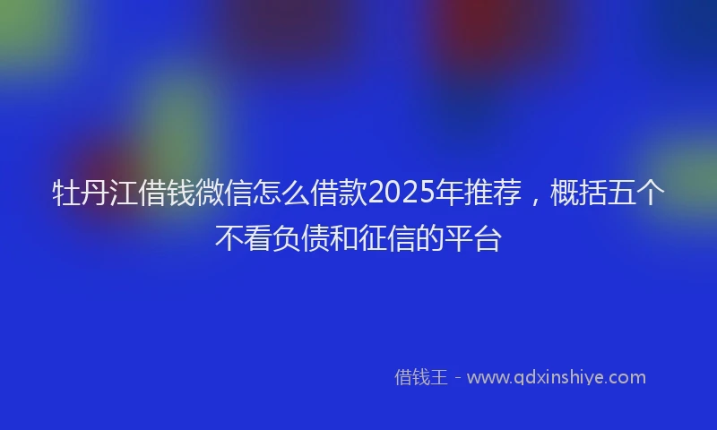 牡丹江借钱微信怎么借款2025年推荐，概括五个不看负债和征信的平台