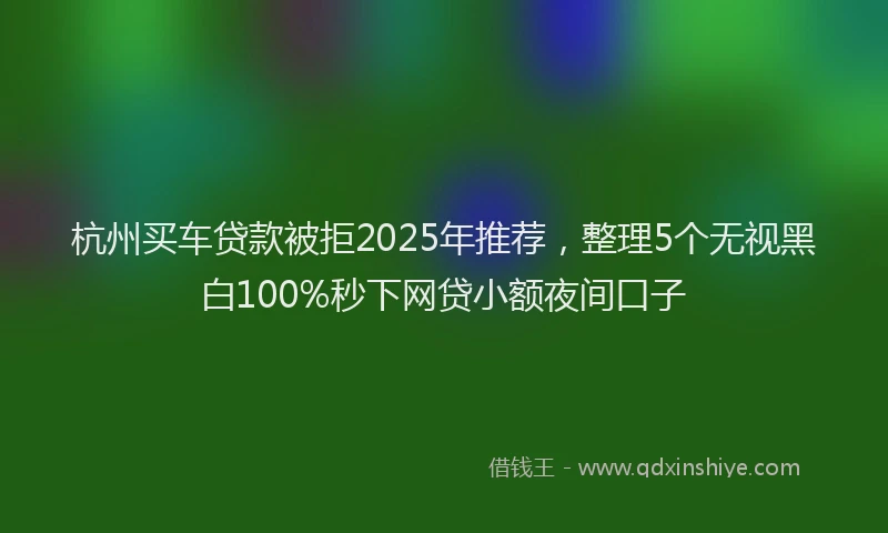 杭州买车贷款被拒2025年推荐，整理5个无视黑白100%秒下网贷小额夜间口子