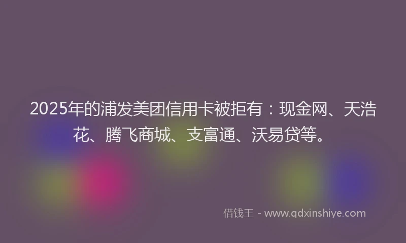 2025年的浦发美团信用卡被拒有：现金网、天浩花、腾飞商城、支富通、沃易贷等。