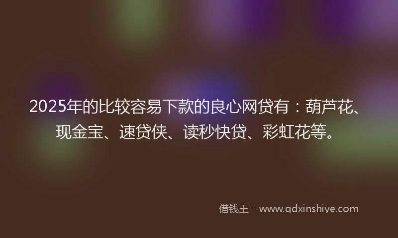 2025年的比较容易下款的良心网贷有：葫芦花、现金宝、速贷侠、读秒快贷、彩虹花等。