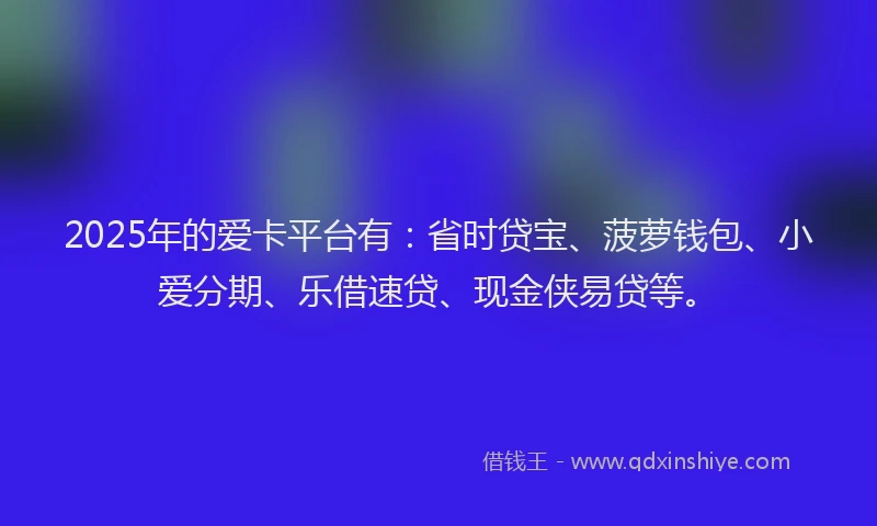 2025年的爱卡平台有：省时贷宝、菠萝钱包、小爱分期、乐借速贷、现金侠易贷等。
