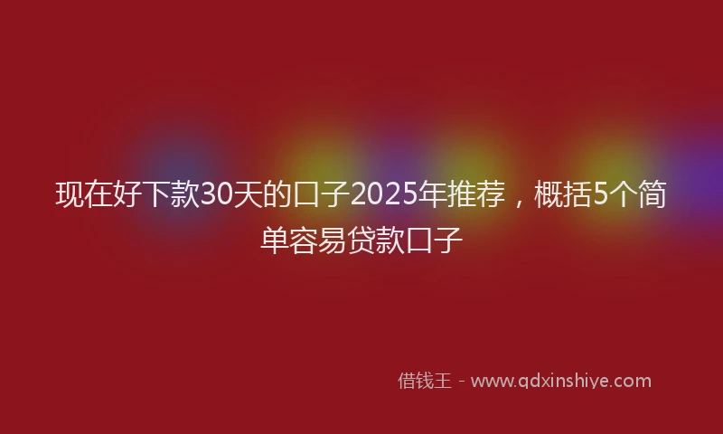 现在好下款30天的口子2025年推荐，概括5个简单容易贷款口子
