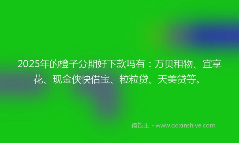 2025年的橙子分期好下款吗有：万贝租物、宜享花、现金侠快借宝、粒粒贷、天美贷等。