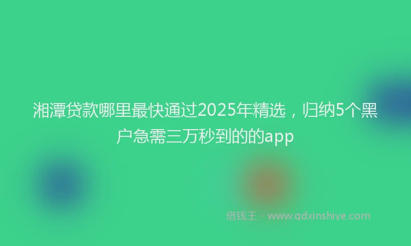 湘潭贷款哪里最快通过2025年精选，归纳5个黑户急需三万秒到的的app