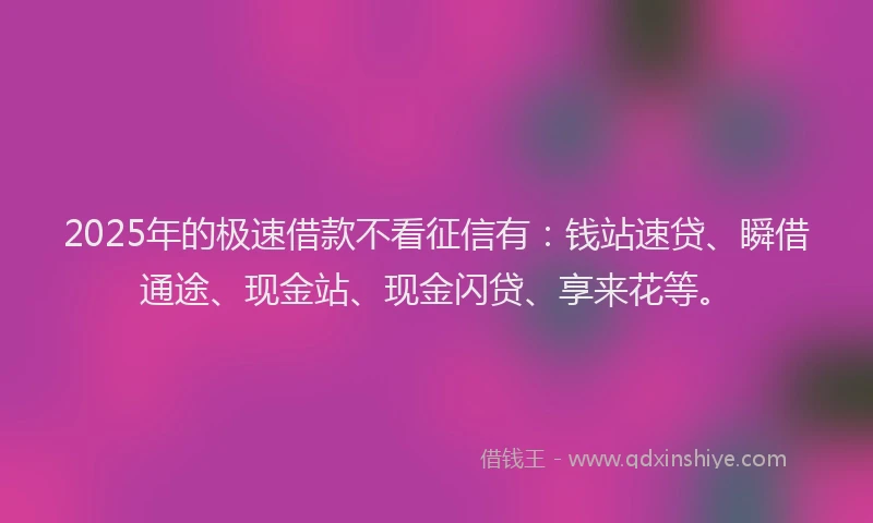 2025年的极速借款不看征信有：钱站速贷、瞬借通途、现金站、现金闪贷、享来花等。