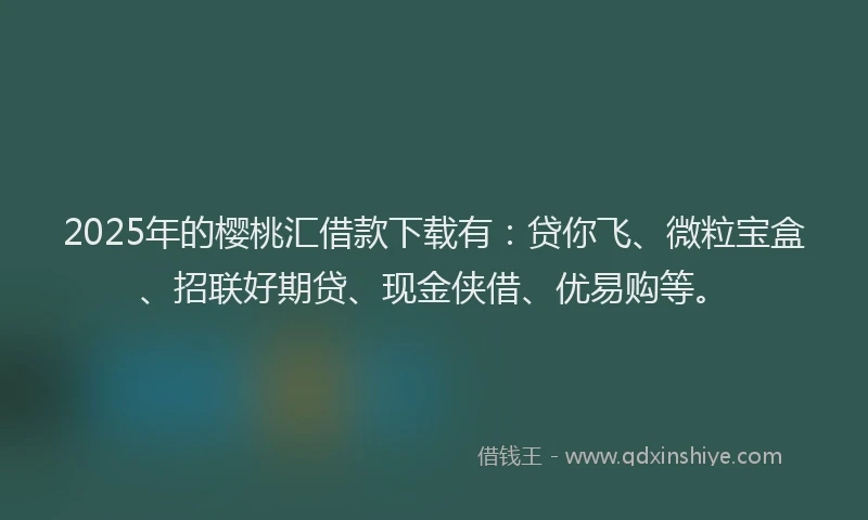 2025年的樱桃汇借款下载有：贷你飞、微粒宝盒、招联好期贷、现金侠借、优易购等。