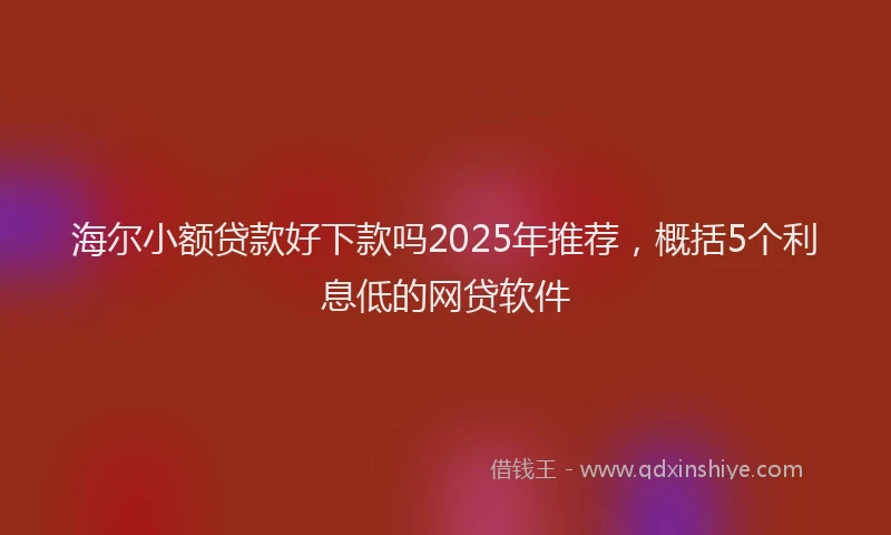 海尔小额贷款好下款吗2025年推荐，概括5个利息低的网贷软件